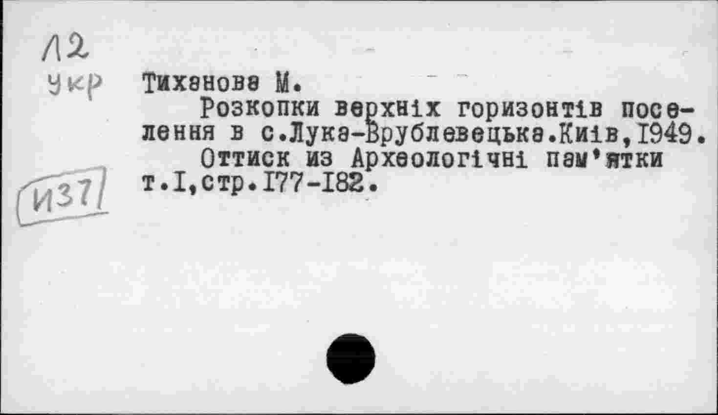 ﻿ТИХ8Н0В8 М.
Розкопки верхніх горизонтів поселення в с.Лук8-врублевецьк8.Киів,І949.
Оттиск из Археологічні пам’ятки т.І,стр.І77-І82.